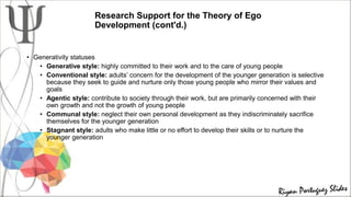 Research Support for the Theory of Ego
Development (cont'd.)
• Generativity statuses
• Generative style: highly committed to their work and to the care of young people
• Conventional style: adults’ concern for the development of the younger generation is selective
because they seek to guide and nurture only those young people who mirror their values and
goals
• Agentic style: contribute to society through their work, but are primarily concerned with their
own growth and not the growth of young people
• Communal style: neglect their own personal development as they indiscriminately sacrifice
themselves for the younger generation
• Stagnant style: adults who make little or no effort to develop their skills or to nurture the
younger generation
 