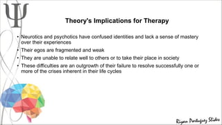 Theory's Implications for Therapy
• Neurotics and psychotics have confused identities and lack a sense of mastery
over their experiences
• Their egos are fragmented and weak
• They are unable to relate well to others or to take their place in society
• These difficulties are an outgrowth of their failure to resolve successfully one or
more of the crises inherent in their life cycles
 