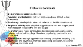Evaluative Comments
• Comprehensiveness: broad scope
• Precision and testability: not very precise and very difficult to test
adequately
• Parsimony: too simplistic; too much reliance on the identity construct
• Empirical validity: solid empirical support for the last four stages; need
more research focus on the first four stages
• Heuristic value: major contributions to disciplines such as philosophy,
religion, cultural anthropology, historians, psychology, psychiatry, and
social work
• Applied value: has high-applied value in many disciplines including child
psychology and psychiatry, marriage counseling, education, vocational
counseling, and social work
 