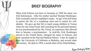 BRIEF BIOGRAPHY
When Erik Erikson was born in Germany in 1902 his name was
Erik Salomonsen. After his mother married Theodor Homberger,
Erik eventually took his stepfather's name. At age 18 he left home
to pursue the life of a wandering artist and to search for self-
identity. He gave up that life to teach young children in Vienna
where he met Anna Freud. Still searching for his personal identity,
he was psychoanalyzed by Ms. Freud, an experience that allowed
him to become a psychoanalyst. In mid-life, Erik Homberger
moved to the United States, changed his name to Erikson, and
took a position at the Harvard Medical School. Later, he taught at
Yale, the University of California at Berkeley, and several other
universities. He died in 1994, a month short of his 92nd birthday.
 