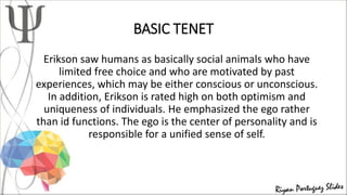 BASIC TENET
Erikson saw humans as basically social animals who have
limited free choice and who are motivated by past
experiences, which may be either conscious or unconscious.
In addition, Erikson is rated high on both optimism and
uniqueness of individuals. He emphasized the ego rather
than id functions. The ego is the center of personality and is
responsible for a unified sense of self.
 