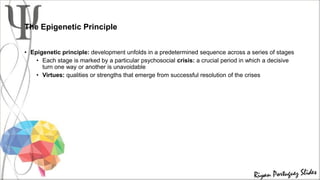 The Epigenetic Principle
• Epigenetic principle: development unfolds in a predetermined sequence across a series of stages
• Each stage is marked by a particular psychosocial crisis: a crucial period in which a decisive
turn one way or another is unavoidable
• Virtues: qualities or strengths that emerge from successful resolution of the crises
 