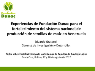 Experiencias de Fundación Danac para el
   fortalecimiento del sistema nacional de
producción de semillas de maíz en Venezuela
                       Eduardo Graterol
              Gerente de Investigación y Desarrollo

Taller sobre Fortalecimiento de los Sistemas de Semillas de América Latina
               Santa Cruz, Bolivia, 27 y 28 de agosto de 2012
 