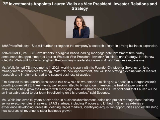 7E Investments Appoints Lauren Wells as Vice President, Investor Relations and
Strategy
1888PressRelease - She will further strengthen the company’s leadership team in driving business expansion.
ANNANDALE, Va. ─ 7E Investments, a Virginia-based leading mortgage note investment firm, today
announced the appointment of Lauren Wells as Vice President, Investor Relations and Strategy. In this new
role, Ms. Wells will further strengthen the company’s leadership team in driving business expansions.
Ms. Wells joined 7E Investments in 2021, working closely with its Founder Christopher Seveney on fund
management and business strategy. With this new appointment, she will lead strategic evaluations of market
research and implement, lead and support business strategies.
“I’m pleased to see Lauren transition to this new role as we enter an exciting new phase in our organization’s
growth journey. At 7E Investments, we’re committed to bringing our investors the best of expertise and
resources to help grow their wealth with mortgage note investment solutions. I’m confident that Lauren will be
an invaluable asset to our team in delivering on this promise,” said Seveney.
Ms. Wells has over 10 years of expertise in business development, sales and project management, holding
senior executive roles at several SAAS startups, including Procore and LinkedIn. She has extensive
experience developing forecasts, defining target markets, identifying acquisition opportunities and establishing
new sources of revenue to steer business growth.
 