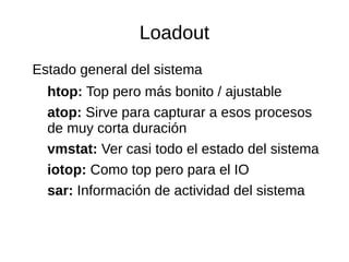 Loadout 
Estado general del sistema 
htop: Top pero más bonito / ajustable 
atop: Sirve para capturar a esos procesos 
de muy corta duración 
vmstat: Ver casi todo el estado del sistema 
iotop: Como top pero para el IO 
sar: Información de actividad del sistema 
 