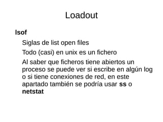Loadout 
lsof 
Siglas de list open files 
Todo (casi) en unix es un fichero 
Al saber que ficheros tiene abiertos un 
proc...