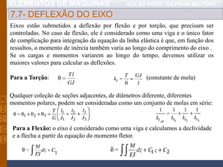 ELEMENTOS DE MÁQUINAS AULAS PROF. GILFRAN MILFONT
7.7- DEFLEXÃO DO EIXO
Eixos estão submetidos a deflexão por flexão e por torção, que precisam ser
controladas. No caso de flexão, ele é considerado como uma viga e o único fator
de complicação para integração da equação da linha elástica é que, em função dos
ressaltos, o momento de inércia também varia ao longo do comprimento do eixo .
Se os cargas e momentos variarem ao longo do tempo, devemos utilizar os
maiores valores para calcular as deflexões.
Para a Torção: (constante de mola)
Para a Flexão: o eixo é considerado como uma viga e calculamos a declividade
e a flecha a partir da equação do momento fletor.
Qualquer coleção de seções adjacentes, de diâmetros diferente, diferentes
momentos polares, podem ser consideradas como um conjunto de molas em série:
 