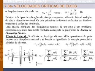 ELEMENTOS DE MÁQUINAS AULAS PROF. GILFRAN MILFONT
7.8a- VELOCIDADES CRÍTICAS DE EIXOS
A frequência natural é dada por:
Existem três tipos de vibrações de eixo preocupantes: vibração lateral, rodopio
do eixo e vibração torcional. Os dois primeiros se devem á deflexões por flexão e
o terceiro à deflexões torcionais.
Uma análise completa das frequências naturais de um eixo é um problema
complicado e é mais facilmente resolvido com ajuda de programas de Análise de
Elementos Finitos.
Vibração Lateral: O método de Rayleigh dá uma idéia aproximada de pelo
menos uma frequência natural e se baseia na igualdade da energia potencial e
cinética do sistema.
 
