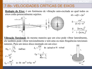 ELEMENTOS DE MÁQUINAS AULAS PROF. GILFRAN MILFONT
7.8b- VELOCIDADES CRÍTICAS DE EIXOS
Rodopio do Eixo: é um fenômeno de vibração auto-excitada ao qual todos os
eixos estão potencialmente sujeitos.
Vibração Torcional: da mesma maneira que um eixo pode vibrar lateralmente,
ele também pode vibrar torcionalmente e terá uma ou mais frequências torcionais
naturais. Para um único disco montado em um eixo:
 