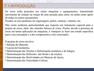 ELEMENTOS DE MÁQUINAS AULAS PROF. GILFRAN MILFONT
7.1-INTRODUÇÃO
Os eixos estão presentes em várias máquinas e equipamentos, transmitindo
movimento de rotação ou torque de uma posição para outra, ou ainda como apoio
de rodas ou outros mecanismos.
Fixados ao eixo podemos ter engrenagens, polias, catracas, volantes, etc.
O projeto de eixos envolve:
• Seleção do Material;
• Layout da Geometria;
• Determinação das Tensões e Deformações (estáticas e de fadiga);
• Determinação das Deflexões (de flexão e de torção);
• Determinação das Declividades em Mancais de Apoio;
• Determinação das Velocidades Críticas.
Não existe nenhuma particularidade que requeira um tratamento especial para o
projeto de eixos, além dos métodos básicos já vistos. Porém, devido a presença de
eixos em tantas aplicações de máquinas, é vantajoso se fazer um estudo específico
para a sua concepção e a dos componentes a eles conectados.
 
