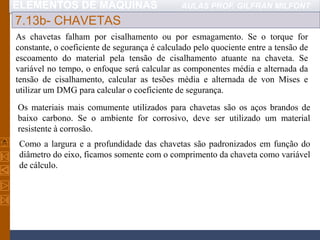ELEMENTOS DE MÁQUINAS AULAS PROF. GILFRAN MILFONT
7.13b- CHAVETAS
As chavetas falham por cisalhamento ou por esmagamento. Se o torque for
constante, o coeficiente de segurança é calculado pelo quociente entre a tensão de
escoamento do material pela tensão de cisalhamento atuante na chaveta. Se
variável no tempo, o enfoque será calcular as componentes média e alternada da
tensão de cisalhamento, calcular as tesões média e alternada de von Mises e
utilizar um DMG para calcular o coeficiente de segurança.
Os materiais mais comumente utilizados para chavetas são os aços brandos de
baixo carbono. Se o ambiente for corrosivo, deve ser utilizado um material
resistente à corrosão.
Como a largura e a profundidade das chavetas são padronizados em função do
diâmetro do eixo, ficamos somente com o comprimento da chaveta como variável
de cálculo.
 