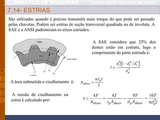 ELEMENTOS DE MÁQUINAS AULAS PROF. GILFRAN MILFONT
7.14- ESTRIAS
São utilizadas quando é preciso transmitir mais torque do que pode ser passado
pelas chavetas. Podem ser estrias de seção transversal quadrada ou de involuta. A
SAE e a ANSI padronizam os eixos estriados.
A SAE considera que 25% dos
dentes estão em contato, logo o
comprimento da parte estriada é:
A área submetida a cisalhamento é:
A tensão de cisalhamento na
estria é calculado por:
 