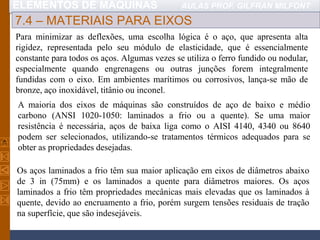 ELEMENTOS DE MÁQUINAS AULAS PROF. GILFRAN MILFONT
7.4 – MATERIAIS PARA EIXOS
Para minimizar as deflexões, uma escolha lógica é o aço, que apresenta alta
rigidez, representada pelo seu módulo de elasticidade, que é essencialmente
constante para todos os aços. Algumas vezes se utiliza o ferro fundido ou nodular,
especialmente quando engrenagens ou outras junções forem integralmente
fundidas com o eixo. Em ambientes marítimos ou corrosivos, lança-se mão de
bronze, aço inoxidável, titânio ou inconel.
A maioria dos eixos de máquinas são construídos de aço de baixo e médio
carbono (ANSI 1020-1050: laminados a frio ou a quente). Se uma maior
resistência é necessária, aços de baixa liga como o AISI 4140, 4340 ou 8640
podem ser selecionados, utilizando-se tratamentos térmicos adequados para se
obter as propriedades desejadas.
Os aços laminados a frio têm sua maior aplicação em eixos de diâmetros abaixo
de 3 in (75mm) e os laminados a quente para diâmetros maiores. Os aços
laminados a frio têm propriedades mecânicas mais elevadas que os laminados à
quente, devido ao encruamento a frio, porém surgem tensões residuais de tração
na superfície, que são indesejáveis.
 