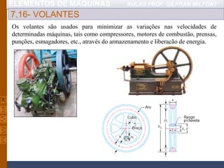 ELEMENTOS DE MÁQUINAS AULAS PROF. GILFRAN MILFONT
7.16- VOLANTES
Os volantes são usados para minimizar as variações nas velocidades de
determinadas máquinas, tais como compressores, motores de combustão, prensas,
punções, esmagadores, etc., através do armazenamento e liberação de energia.
 