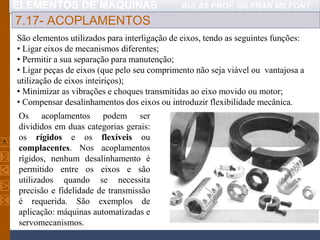 ELEMENTOS DE MÁQUINAS AULAS PROF. GILFRAN MILFONT
7.17- ACOPLAMENTOS
São elementos utilizados para interligação de eixos, tendo as seguintes funções:
• Ligar eixos de mecanismos diferentes;
• Permitir a sua separação para manutenção;
• Ligar peças de eixos (que pelo seu comprimento não seja viável ou vantajosa a
utilização de eixos inteiriços);
• Minimizar as vibrações e choques transmitidas ao eixo movido ou motor;
• Compensar desalinhamentos dos eixos ou introduzir flexibilidade mecânica.
Os acoplamentos podem ser
divididos em duas categorias gerais:
os rígidos e os flexíveis ou
complacentes. Nos acoplamentos
rígidos, nenhum desalinhamento é
permitido entre os eixos e são
utilizados quando se necessita
precisão e fidelidade de transmissão
é requerida. São exemplos de
aplicação: máquinas automatizadas e
servomecanismos.
 