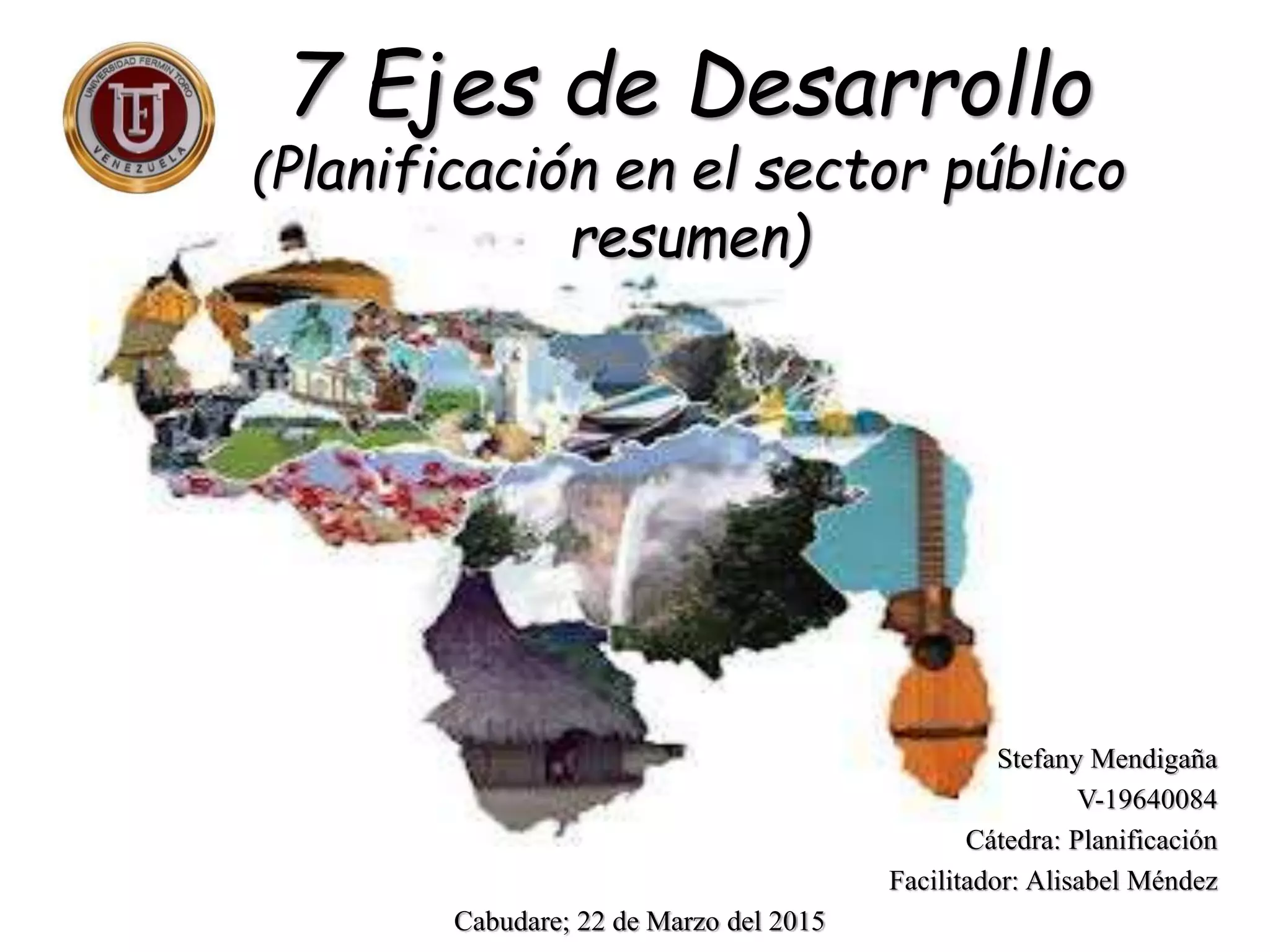 7 Ejes de Desarrollo
(Planificación en el sector público
resumen)
Stefany Mendigaña
V-19640084
Cátedra: Planificación
Facilitador: Alisabel Méndez
Cabudare; 22 de Marzo del 2015
 