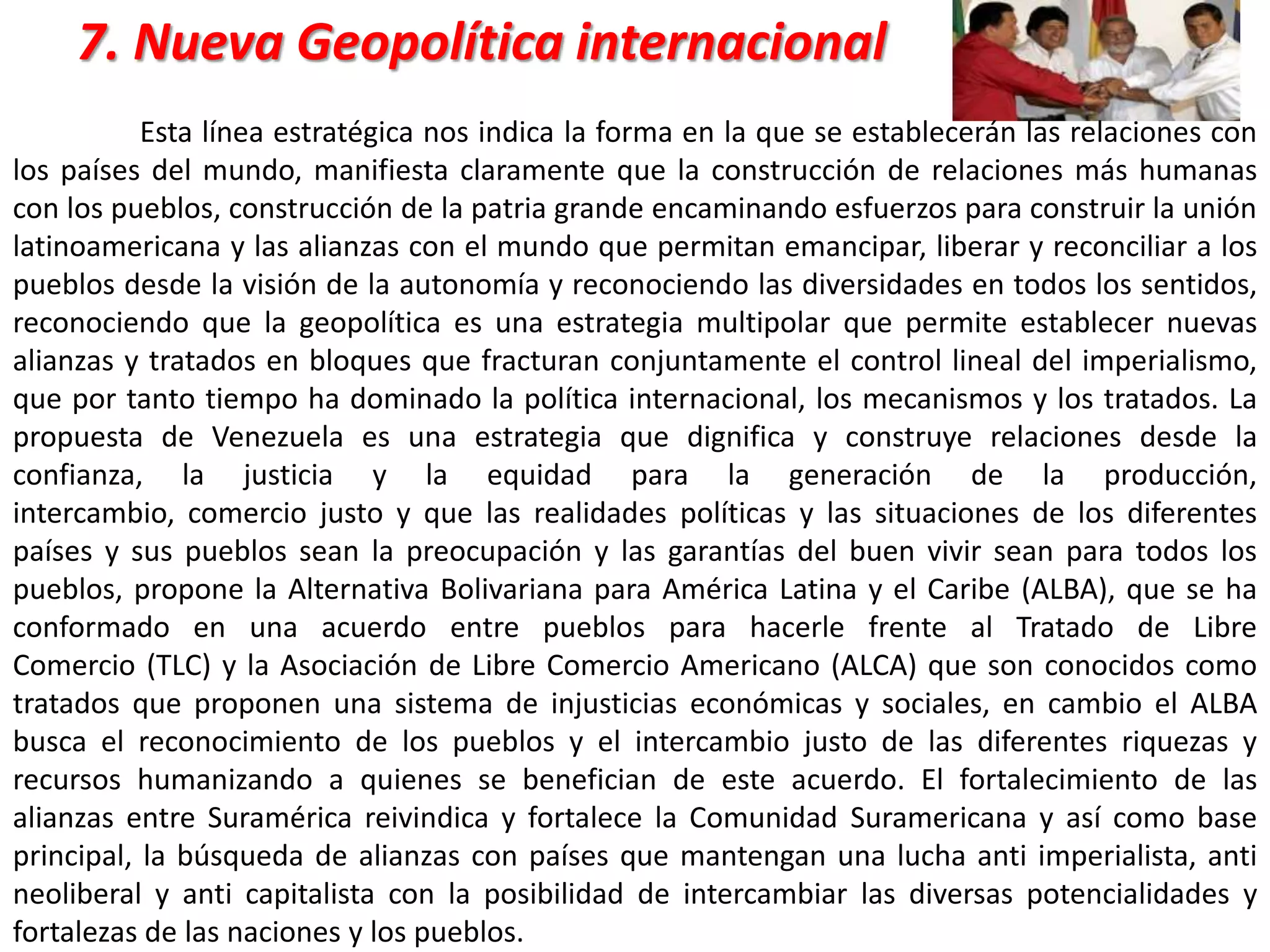 7. Nueva Geopolítica internacional
Esta línea estratégica nos indica la forma en la que se establecerán las relaciones con
los países del mundo, manifiesta claramente que la construcción de relaciones más humanas
con los pueblos, construcción de la patria grande encaminando esfuerzos para construir la unión
latinoamericana y las alianzas con el mundo que permitan emancipar, liberar y reconciliar a los
pueblos desde la visión de la autonomía y reconociendo las diversidades en todos los sentidos,
reconociendo que la geopolítica es una estrategia multipolar que permite establecer nuevas
alianzas y tratados en bloques que fracturan conjuntamente el control lineal del imperialismo,
que por tanto tiempo ha dominado la política internacional, los mecanismos y los tratados. La
propuesta de Venezuela es una estrategia que dignifica y construye relaciones desde la
confianza, la justicia y la equidad para la generación de la producción,
intercambio, comercio justo y que las realidades políticas y las situaciones de los diferentes
países y sus pueblos sean la preocupación y las garantías del buen vivir sean para todos los
pueblos, propone la Alternativa Bolivariana para América Latina y el Caribe (ALBA), que se ha
conformado en una acuerdo entre pueblos para hacerle frente al Tratado de Libre
Comercio (TLC) y la Asociación de Libre Comercio Americano (ALCA) que son conocidos como
tratados que proponen una sistema de injusticias económicas y sociales, en cambio el ALBA
busca el reconocimiento de los pueblos y el intercambio justo de las diferentes riquezas y
recursos humanizando a quienes se benefician de este acuerdo. El fortalecimiento de las
alianzas entre Suramérica reivindica y fortalece la Comunidad Suramericana y así como base
principal, la búsqueda de alianzas con países que mantengan una lucha anti imperialista, anti
neoliberal y anti capitalista con la posibilidad de intercambiar las diversas potencialidades y
fortalezas de las naciones y los pueblos.
 