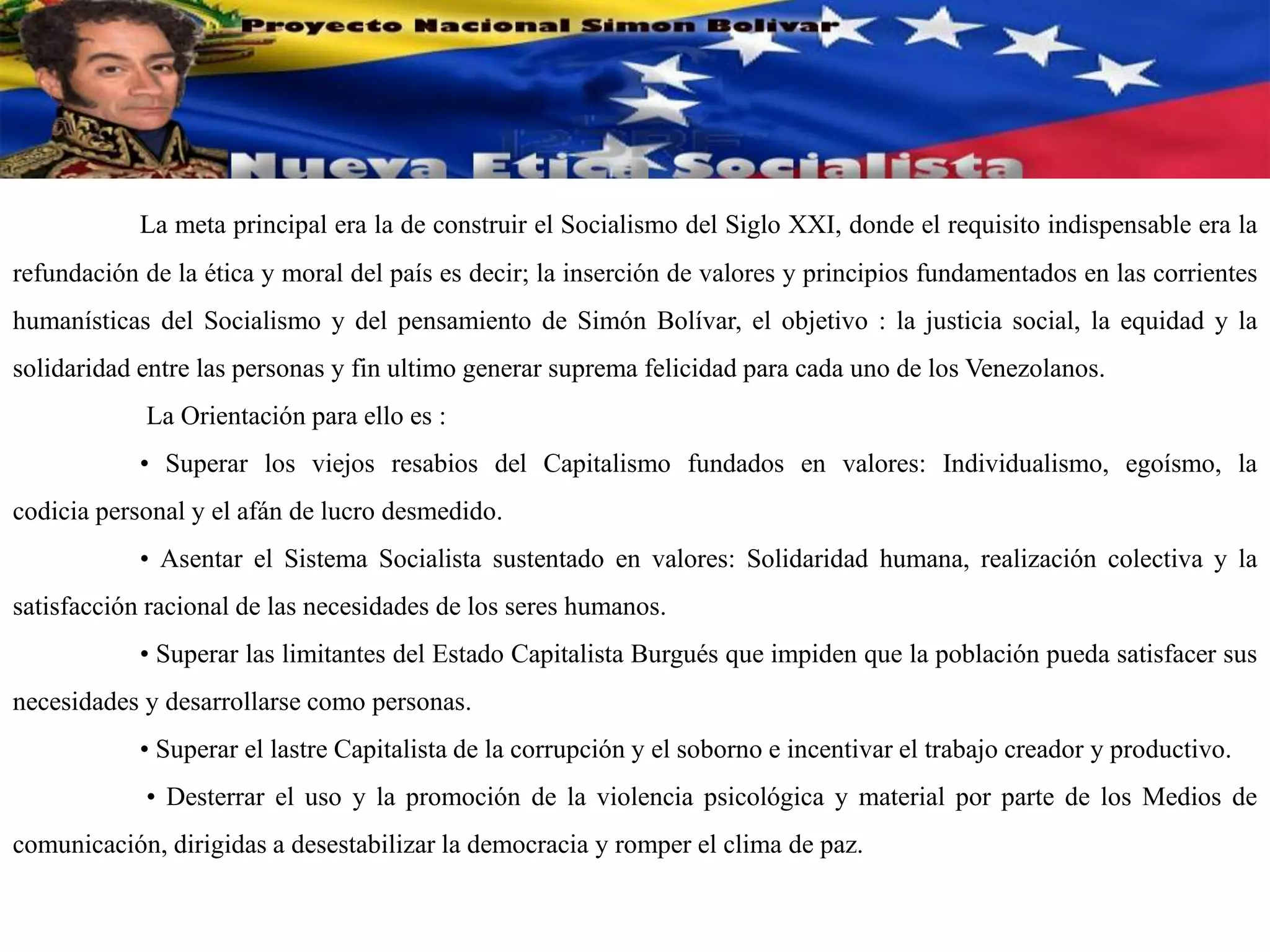 La meta principal era la de construir el Socialismo del Siglo XXI, donde el requisito indispensable era la
refundación de la ética y moral del país es decir; la inserción de valores y principios fundamentados en las corrientes
humanísticas del Socialismo y del pensamiento de Simón Bolívar, el objetivo : la justicia social, la equidad y la
solidaridad entre las personas y fin ultimo generar suprema felicidad para cada uno de los Venezolanos.
La Orientación para ello es :
• Superar los viejos resabios del Capitalismo fundados en valores: Individualismo, egoísmo, la
codicia personal y el afán de lucro desmedido.
• Asentar el Sistema Socialista sustentado en valores: Solidaridad humana, realización colectiva y la
satisfacción racional de las necesidades de los seres humanos.
• Superar las limitantes del Estado Capitalista Burgués que impiden que la población pueda satisfacer sus
necesidades y desarrollarse como personas.
• Superar el lastre Capitalista de la corrupción y el soborno e incentivar el trabajo creador y productivo.
• Desterrar el uso y la promoción de la violencia psicológica y material por parte de los Medios de
comunicación, dirigidas a desestabilizar la democracia y romper el clima de paz.
 
