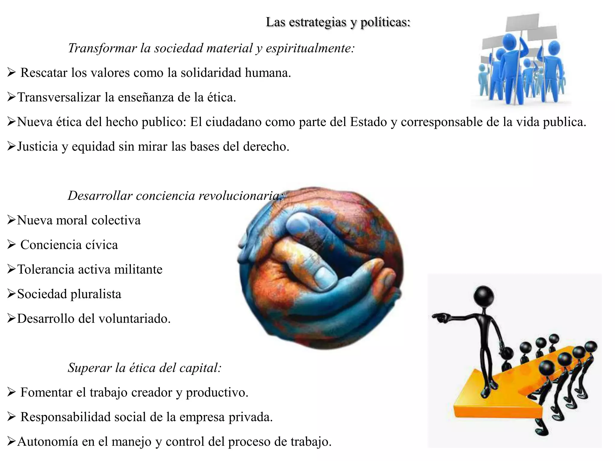 Las estrategias y políticas:
Transformar la sociedad material y espiritualmente:
 Rescatar los valores como la solidaridad humana.
Transversalizar la enseñanza de la ética.
Nueva ética del hecho publico: El ciudadano como parte del Estado y corresponsable de la vida publica.
Justicia y equidad sin mirar las bases del derecho.
Desarrollar conciencia revolucionaria:
Nueva moral colectiva
 Conciencia cívica
Tolerancia activa militante
Sociedad pluralista
Desarrollo del voluntariado.
Superar la ética del capital:
 Fomentar el trabajo creador y productivo.
 Responsabilidad social de la empresa privada.
Autonomía en el manejo y control del proceso de trabajo.
 