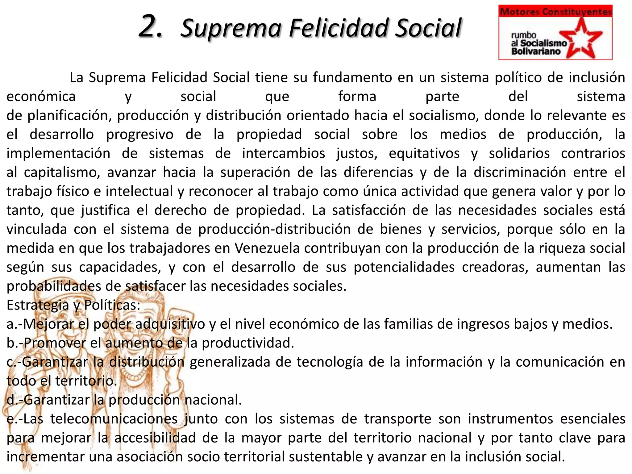 2. Suprema Felicidad Social
La Suprema Felicidad Social tiene su fundamento en un sistema político de inclusión
económica y social que forma parte del sistema
de planificación, producción y distribución orientado hacia el socialismo, donde lo relevante es
el desarrollo progresivo de la propiedad social sobre los medios de producción, la
implementación de sistemas de intercambios justos, equitativos y solidarios contrarios
al capitalismo, avanzar hacia la superación de las diferencias y de la discriminación entre el
trabajo físico e intelectual y reconocer al trabajo como única actividad que genera valor y por lo
tanto, que justifica el derecho de propiedad. La satisfacción de las necesidades sociales está
vinculada con el sistema de producción-distribución de bienes y servicios, porque sólo en la
medida en que los trabajadores en Venezuela contribuyan con la producción de la riqueza social
según sus capacidades, y con el desarrollo de sus potencialidades creadoras, aumentan las
probabilidades de satisfacer las necesidades sociales.
Estrategia y Políticas:
a.-Mejorar el poder adquisitivo y el nivel económico de las familias de ingresos bajos y medios.
b.-Promover el aumento de la productividad.
c.-Garantizar la distribución generalizada de tecnología de la información y la comunicación en
todo el territorio.
d.-Garantizar la producción nacional.
e.-Las telecomunicaciones junto con los sistemas de transporte son instrumentos esenciales
para mejorar la accesibilidad de la mayor parte del territorio nacional y por tanto clave para
incrementar una asociación socio territorial sustentable y avanzar en la inclusión social.
 