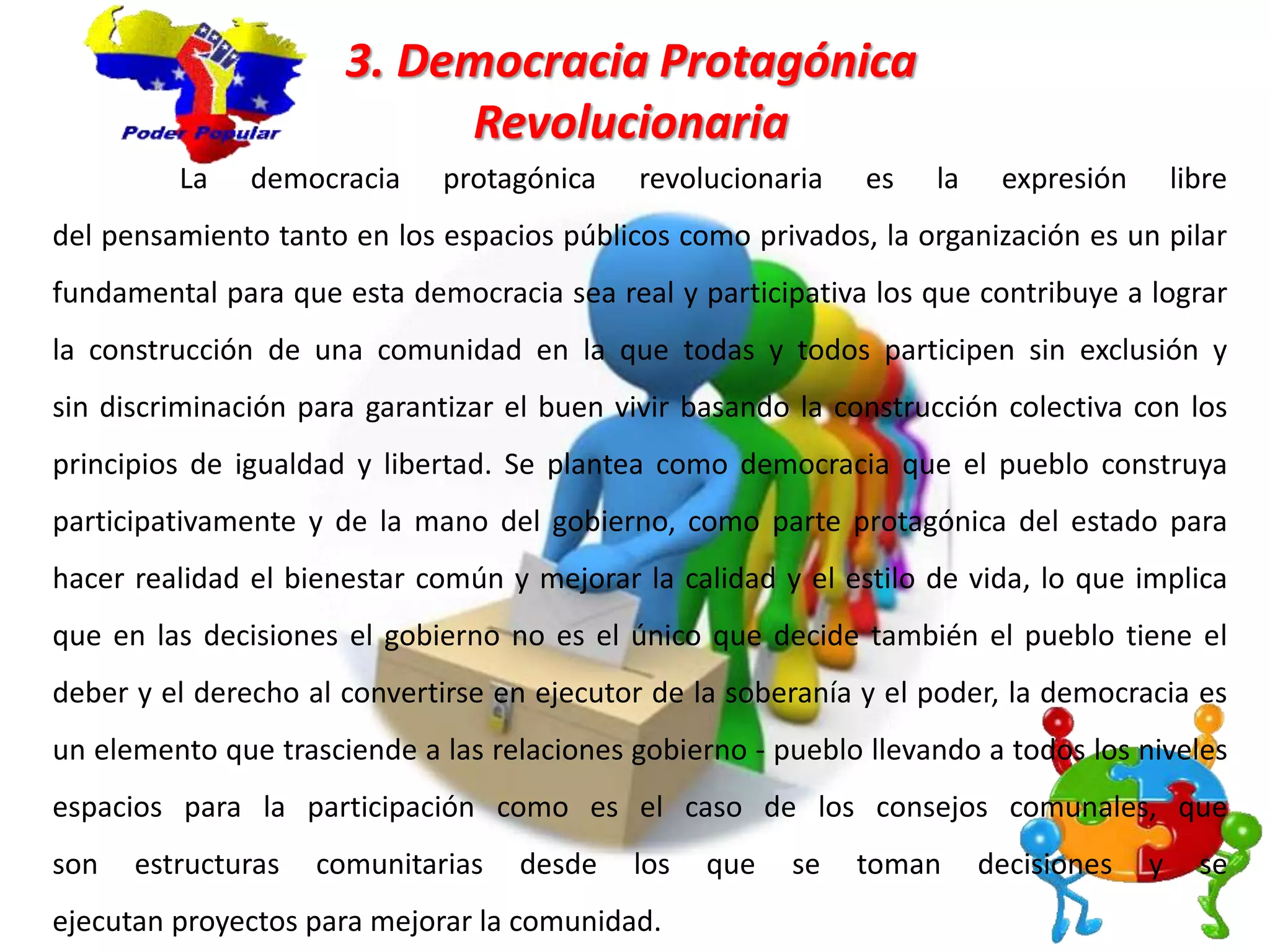 3. Democracia Protagónica
Revolucionaria
La democracia protagónica revolucionaria es la expresión libre
del pensamiento tanto en los espacios públicos como privados, la organización es un pilar
fundamental para que esta democracia sea real y participativa los que contribuye a lograr
la construcción de una comunidad en la que todas y todos participen sin exclusión y
sin discriminación para garantizar el buen vivir basando la construcción colectiva con los
principios de igualdad y libertad. Se plantea como democracia que el pueblo construya
participativamente y de la mano del gobierno, como parte protagónica del estado para
hacer realidad el bienestar común y mejorar la calidad y el estilo de vida, lo que implica
que en las decisiones el gobierno no es el único que decide también el pueblo tiene el
deber y el derecho al convertirse en ejecutor de la soberanía y el poder, la democracia es
un elemento que trasciende a las relaciones gobierno - pueblo llevando a todos los niveles
espacios para la participación como es el caso de los consejos comunales, que
son estructuras comunitarias desde los que se toman decisiones y se
ejecutan proyectos para mejorar la comunidad.
 