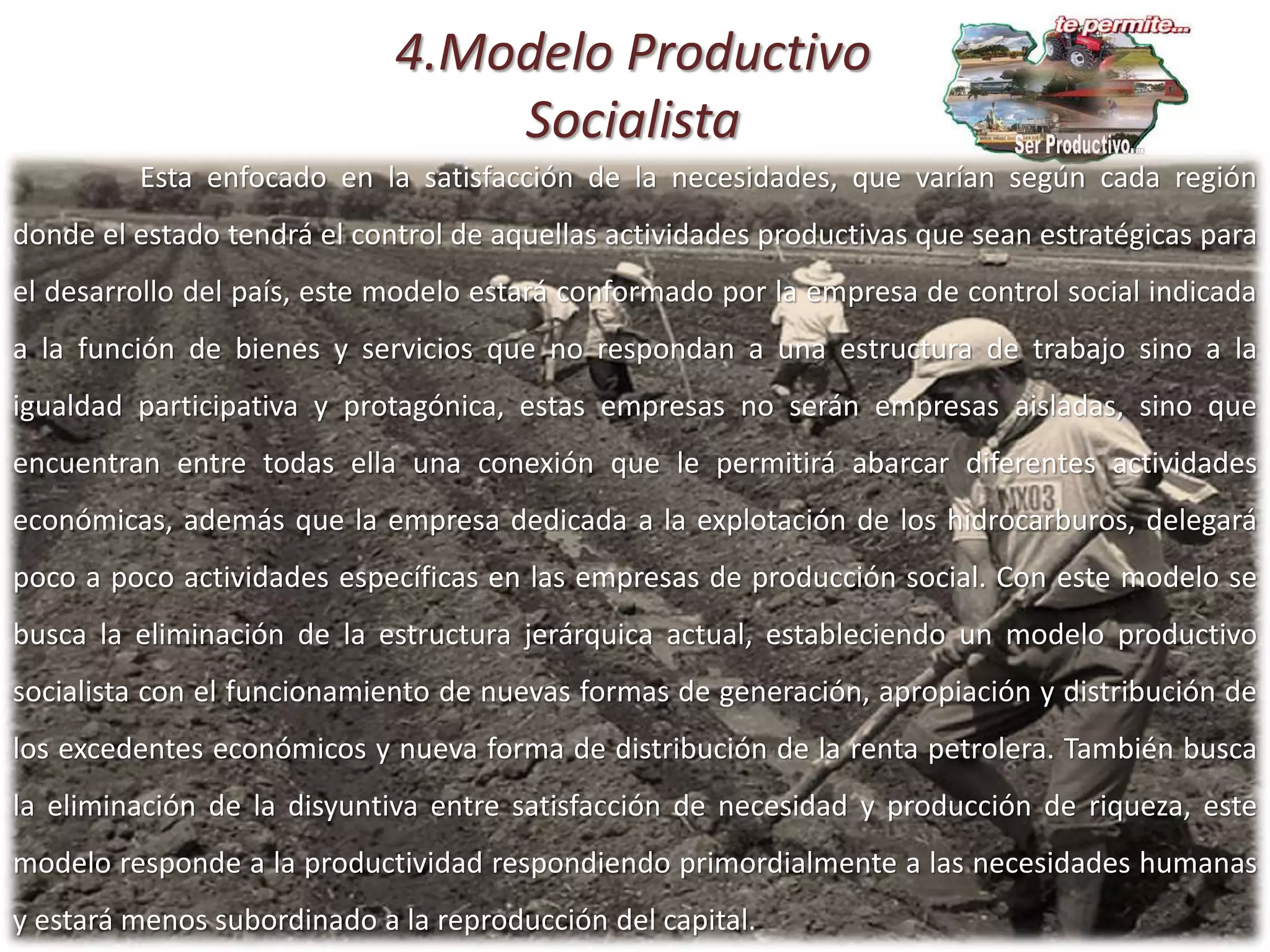 4.Modelo Productivo
Socialista
Esta enfocado en la satisfacción de la necesidades, que varían según cada región
donde el estado tendrá el control de aquellas actividades productivas que sean estratégicas para
el desarrollo del país, este modelo estará conformado por la empresa de control social indicada
a la función de bienes y servicios que no respondan a una estructura de trabajo sino a la
igualdad participativa y protagónica, estas empresas no serán empresas aisladas, sino que
encuentran entre todas ella una conexión que le permitirá abarcar diferentes actividades
económicas, además que la empresa dedicada a la explotación de los hidrocarburos, delegará
poco a poco actividades específicas en las empresas de producción social. Con este modelo se
busca la eliminación de la estructura jerárquica actual, estableciendo un modelo productivo
socialista con el funcionamiento de nuevas formas de generación, apropiación y distribución de
los excedentes económicos y nueva forma de distribución de la renta petrolera. También busca
la eliminación de la disyuntiva entre satisfacción de necesidad y producción de riqueza, este
modelo responde a la productividad respondiendo primordialmente a las necesidades humanas
y estará menos subordinado a la reproducción del capital.
 