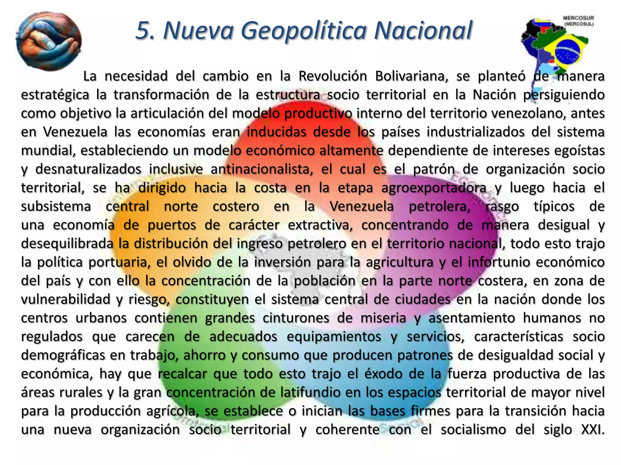 5. Nueva Geopolítica Nacional
La necesidad del cambio en la Revolución Bolivariana, se planteó de manera
estratégica la transformación de la estructura socio territorial en la Nación persiguiendo
como objetivo la articulación del modelo productivo interno del territorio venezolano, antes
en Venezuela las economías eran inducidas desde los países industrializados del sistema
mundial, estableciendo un modelo económico altamente dependiente de intereses egoístas
y desnaturalizados inclusive antinacionalista, el cual es el patrón de organización socio
territorial, se ha dirigido hacia la costa en la etapa agroexportadora y luego hacia el
subsistema central norte costero en la Venezuela petrolera, rasgo típicos de
una economía de puertos de carácter extractiva, concentrando de manera desigual y
desequilibrada la distribución del ingreso petrolero en el territorio nacional, todo esto trajo
la política portuaria, el olvido de la inversión para la agricultura y el infortunio económico
del país y con ello la concentración de la población en la parte norte costera, en zona de
vulnerabilidad y riesgo, constituyen el sistema central de ciudades en la nación donde los
centros urbanos contienen grandes cinturones de miseria y asentamiento humanos no
regulados que carecen de adecuados equipamientos y servicios, características socio
demográficas en trabajo, ahorro y consumo que producen patrones de desigualdad social y
económica, hay que recalcar que todo esto trajo el éxodo de la fuerza productiva de las
áreas rurales y la gran concentración de latifundio en los espacios territorial de mayor nivel
para la producción agrícola, se establece o inician las bases firmes para la transición hacia
una nueva organización socio territorial y coherente con el socialismo del siglo XXI.
 