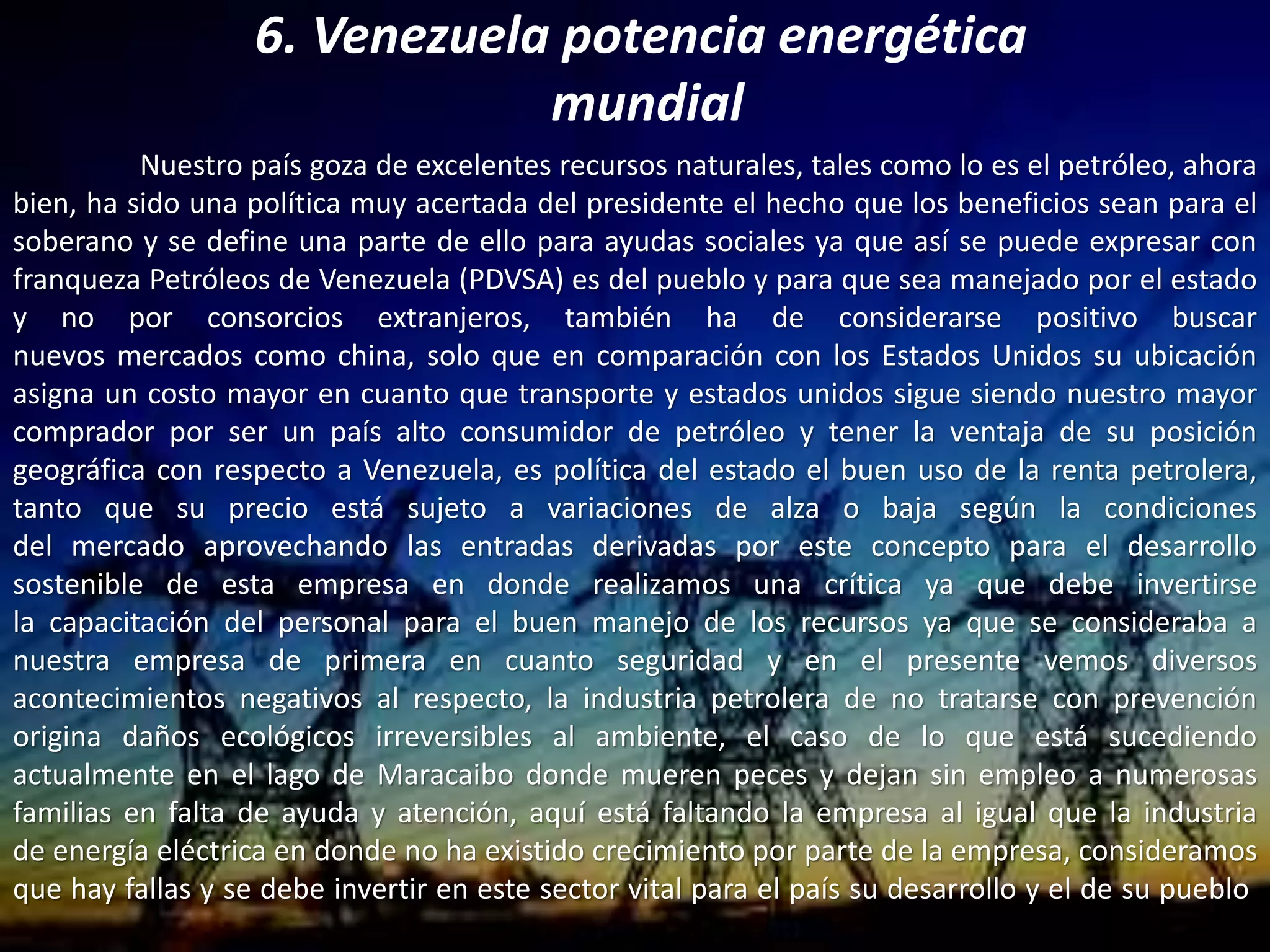 6. Venezuela potencia energética
mundial
Nuestro país goza de excelentes recursos naturales, tales como lo es el petróleo, ahora
bien, ha sido una política muy acertada del presidente el hecho que los beneficios sean para el
soberano y se define una parte de ello para ayudas sociales ya que así se puede expresar con
franqueza Petróleos de Venezuela (PDVSA) es del pueblo y para que sea manejado por el estado
y no por consorcios extranjeros, también ha de considerarse positivo buscar
nuevos mercados como china, solo que en comparación con los Estados Unidos su ubicación
asigna un costo mayor en cuanto que transporte y estados unidos sigue siendo nuestro mayor
comprador por ser un país alto consumidor de petróleo y tener la ventaja de su posición
geográfica con respecto a Venezuela, es política del estado el buen uso de la renta petrolera,
tanto que su precio está sujeto a variaciones de alza o baja según la condiciones
del mercado aprovechando las entradas derivadas por este concepto para el desarrollo
sostenible de esta empresa en donde realizamos una crítica ya que debe invertirse
la capacitación del personal para el buen manejo de los recursos ya que se consideraba a
nuestra empresa de primera en cuanto seguridad y en el presente vemos diversos
acontecimientos negativos al respecto, la industria petrolera de no tratarse con prevención
origina daños ecológicos irreversibles al ambiente, el caso de lo que está sucediendo
actualmente en el lago de Maracaibo donde mueren peces y dejan sin empleo a numerosas
familias en falta de ayuda y atención, aquí está faltando la empresa al igual que la industria
de energía eléctrica en donde no ha existido crecimiento por parte de la empresa, consideramos
que hay fallas y se debe invertir en este sector vital para el país su desarrollo y el de su pueblo.
 