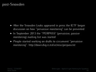 post-Snowden 
I After the Snowden Leaks appeared in press the IETF began 
discussion on how ‘’pervaisive monitoring” can be prevented 
I In September 2013 the ‘’PERPASS” (pervaisive, passive 
monitoring) mailing list was started 
I People started working on drafts to circumvent ‘’pervaisive 
monitoring”: http://down.dsg.cs.tcd.ie/misc/perpass.txt 
Hack.lu - 21/10/2014 Bettercrypto - Applied Crypto Hardening for Sysadmins 
Aaron Zauner 1/6 
 