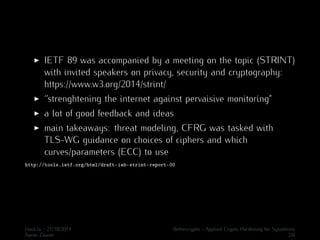 I IETF 89 was accompanied by a meeting on the topic (STRINT) 
with invited speakers on privacy, security and cryptography: 
https://www.w3.org/2014/strint/ 
I ‘’strenghtening the internet against pervaisive monitoring” 
I a lot of good feedback and ideas 
I main takeaways: threat modeling, CFRG was tasked with 
TLS-WG guidance on choices of ciphers and which 
curves/parameters (ECC) to use 
http://tools.ietf.org/html/draft-iab-strint-report-00 
Hack.lu - 21/10/2014 Bettercrypto - Applied Crypto Hardening for Sysadmins 
Aaron Zauner 2/6 
 