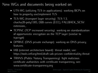 New WGs and documents being worked on 
I UTA-WG (utilizing TLS in applications): working BCPs on 
how to properly use/implement TLS 
I TLS-WG (transport layer security): TLS 1.3, 
chacha20-poly1305, DJB curves (ECC), FALLBACK_SCSV 
extension,.. 
I TCPINC (TCP increased security): working on standardization 
of opportunistic encryption on the TCP layer (similar to 
tcpcrypt) 
I DPRIVE (DNS private exchange): working on DNS privacy 
features 
I IAB (internet architecture board): threat model, see: 
https://tools.ietf.org/html/draft-iab-privsec-confidentiality-threat 
I TRANS (Public Notary Transparency): fight malicious 
certificate authorities with certificate transparency, see: 
www.certificate-transparency.org 
.H..ack.lu - 21/10/2014 Bettercrypto - Applied Crypto Hardening for Sysadmins 
Aaron Zauner 3/6 
 