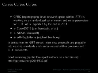 Curves Curves Curves 
I CFRG (cryptography forum research group within IRTF) is 
working on a standardized set of curves and curve parameters 
for IETF WGs: expected by the end of 2014 
I + Curve25519 (dan bernstein, et al.) 
I + NUMS (microsoft) 
I + ed448goldilocks (michael hamburg) 
In comparison to NIST curves: most new proposals are plugable 
into existing standards and can be reused within protocols and 
IETF documents. 
Good summary (by the Brainpool authors, so a bit biased): 
http://eprint.iacr.org/2014/832.pdf 
Hack.lu - 21/10/2014 Bettercrypto - Applied Crypto Hardening for Sysadmins 
Aaron Zauner 4/6 
 