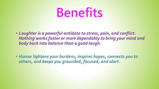 Benefits
• Laughter is a powerful antidote to stress, pain, and conflict.
Nothing works faster or more dependably to bring your mind and
body back into balance than a good laugh.
• Humor lightens your burdens, inspires hopes, connects you to
others, and keeps you grounded, focused, and alert.
 