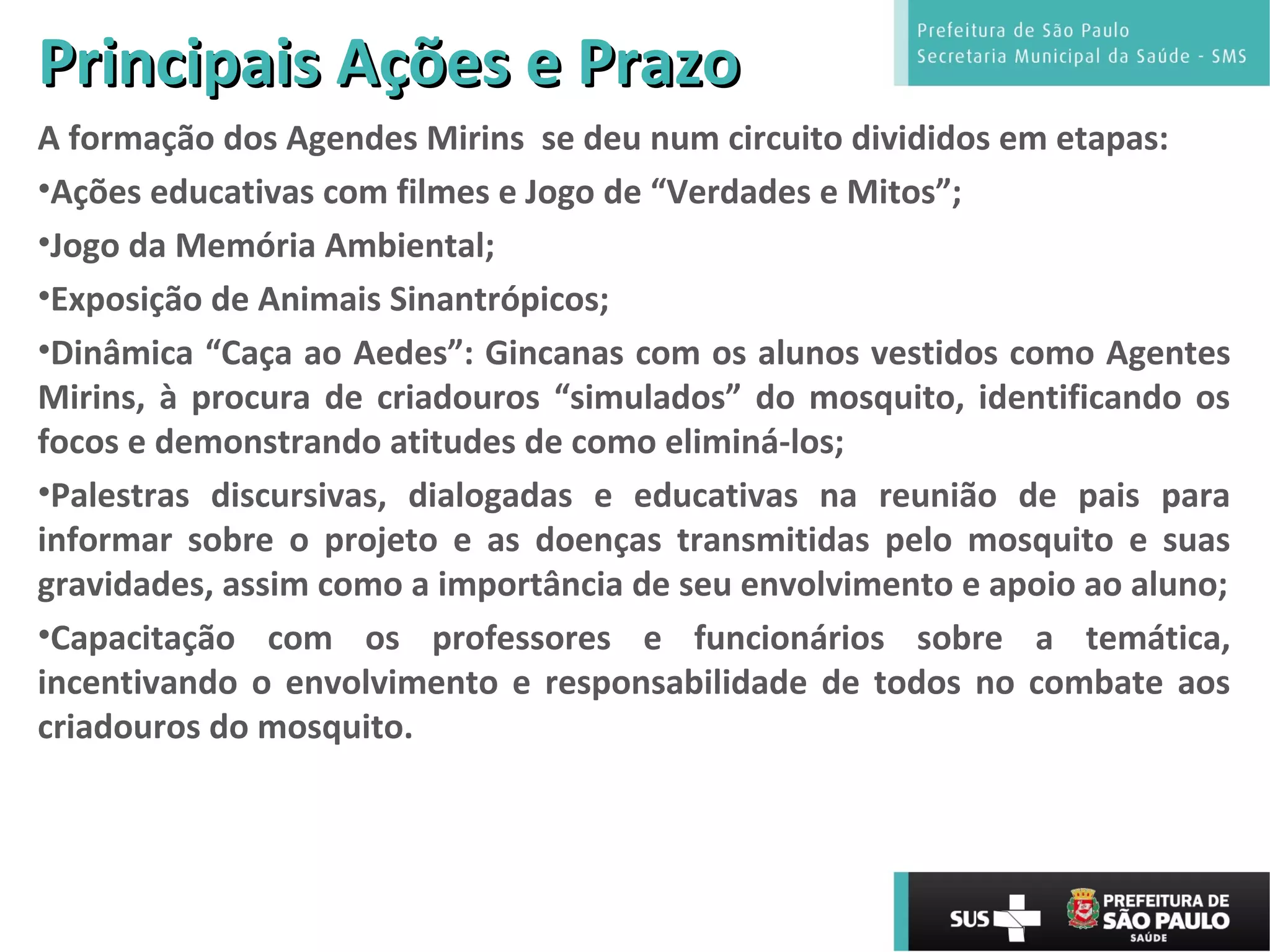 Principais Ações e PrazoPrincipais Ações e Prazo
A formação dos Agendes Mirins se deu num circuito divididos em etapas:
•Ações educativas com filmes e Jogo de “Verdades e Mitos”;
•Jogo da Memória Ambiental;
•Exposição de Animais Sinantrópicos;
•Dinâmica “Caça ao Aedes”: Gincanas com os alunos vestidos como Agentes
Mirins, à procura de criadouros “simulados” do mosquito, identificando os
focos e demonstrando atitudes de como eliminá-los;
•Palestras discursivas, dialogadas e educativas na reunião de pais para
informar sobre o projeto e as doenças transmitidas pelo mosquito e suas
gravidades, assim como a importância de seu envolvimento e apoio ao aluno;
•Capacitação com os professores e funcionários sobre a temática,
incentivando o envolvimento e responsabilidade de todos no combate aos
criadouros do mosquito.
 