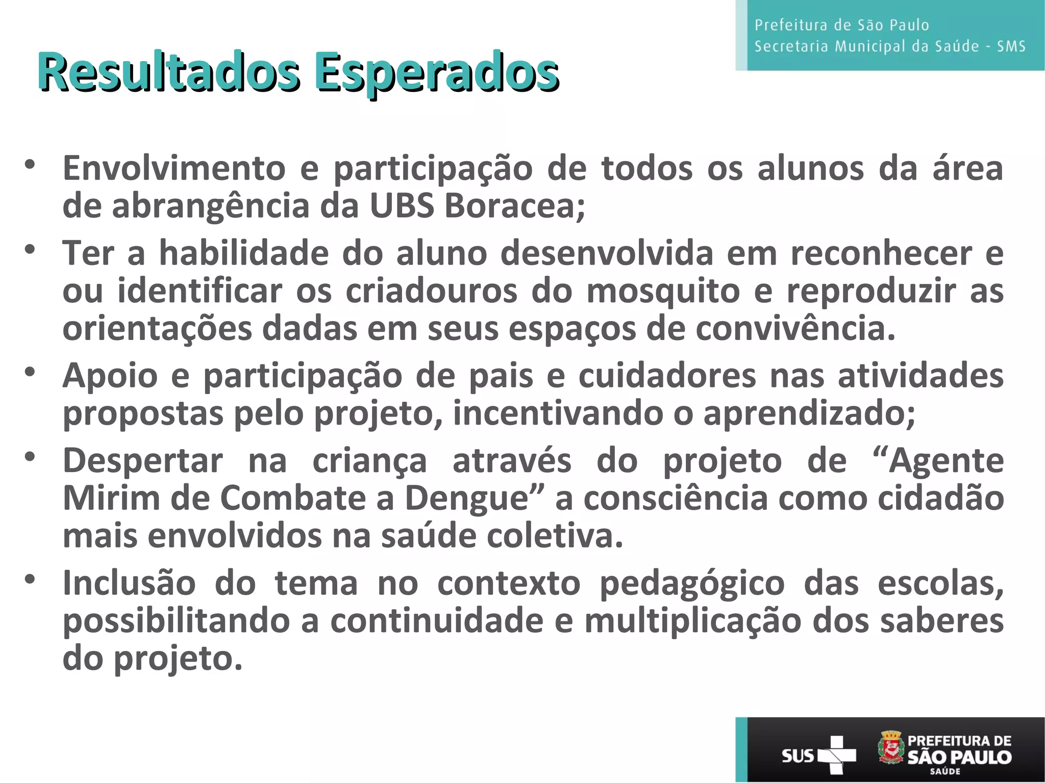 Resultados EsperadosResultados Esperados
• Envolvimento e participação de todos os alunos da área
de abrangência da UBS Boracea;
• Ter a habilidade do aluno desenvolvida em reconhecer e
ou identificar os criadouros do mosquito e reproduzir as
orientações dadas em seus espaços de convivência.
• Apoio e participação de pais e cuidadores nas atividades
propostas pelo projeto, incentivando o aprendizado;
• Despertar na criança através do projeto de “Agente
Mirim de Combate a Dengue” a consciência como cidadão
mais envolvidos na saúde coletiva.
• Inclusão do tema no contexto pedagógico das escolas,
possibilitando a continuidade e multiplicação dos saberes
do projeto.
 