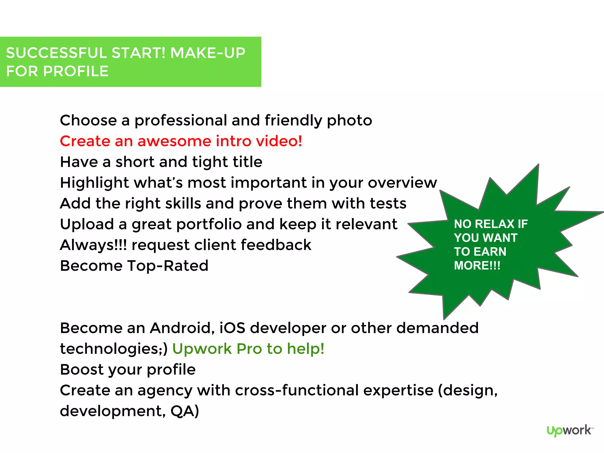 SUCCESSFUL START! MAKE-UP
FOR PROFILE
Choose a professional and friendly photo
Create an awesome intro video!
Have a short and tight title
Highlight what’s most important in your overview
Add the right skills and prove them with tests
Upload a great portfolio and keep it relevant
Always!!! request client feedback
Become Top-Rated
Become an Android, iOS developer or other demanded
technologies;) Upwork Pro to help!
Boost your profile
Create an agency with cross-functional expertise (design,
development, QA)
NO RELAX IF
YOU WANT
TO EARN
MORE!!!
 