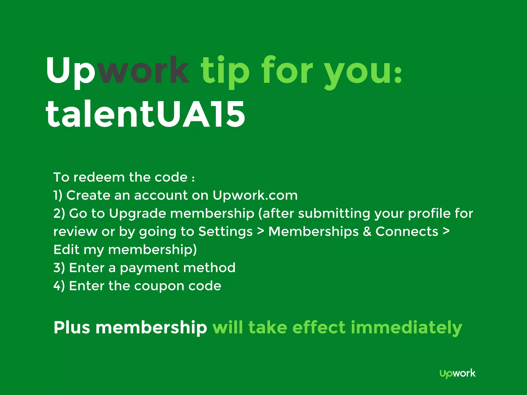 Upwork tip for you:
talentUA15
To redeem the code :
1) Create an account on Upwork.com
2) Go to Upgrade membership (after submitting your profile for
review or by going to Settings > Memberships & Connects >
Edit my membership)
3) Enter a payment method
4) Enter the coupon code
Plus membership will take effect immediately
 