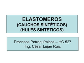 ELASTOMEROS
(CAUCHOS SINTÉTICOS)
(HULES SINTETICOS)
Procesos Petroquímicos – HC 527
Ing. César Luján Ruiz
 