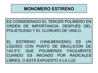 MONOMERO ESTIRENO
ES CONSIDERADO EL TERCER POLÍMERO EN
ORDEN DE IMPORTANCIA, DESPUÉS DEL
POLIETILENO Y EL CLORURO DE VINILO.
EL ESTIRENO (VINILBENCENO) ES UN
LÍQUIDO CON PUNTO DE EBULLICIÓN DE
142.5°C QUE POLIMERIZA FÁCILMENTE
CUANDO ES INICIADO POR RADICALES
LÍBRES, O ESTÁ EXPUESTO A LA LUZ.
 