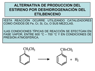 ALTERNATIVA DE PRODUCCION DEL
ESTIRENO POR DESHIDROGENACIÓN DEL
ETILBENCENO
•ESTA REACCIÓN OCURRE UTILIZANDO CATALIZADORES
COMO ÓXIDOS DE Fe, Cr, Si, Co, O SUS MEZCLAS.
•LAS CONDICIONES TÍPICAS DE REACCIÓN SE EFECTÚAN EN
FASE VAPOR, ENTRE 600 °C – 700 °C Y EN CONDICIONES DE
PRESIÓN ATMOSFÉRICA.
 