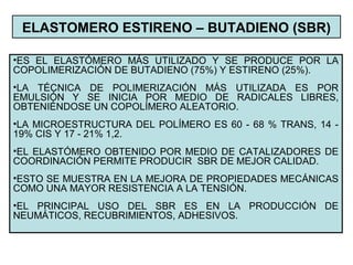 ELASTOMERO ESTIRENO – BUTADIENO (SBR)
•ES EL ELASTÓMERO MÁS UTILIZADO Y SE PRODUCE POR LA
COPOLIMERIZACIÓN DE BUTADIENO (75%) Y ESTIRENO (25%).
•LA TÉCNICA DE POLIMERIZACIÓN MÁS UTILIZADA ES POR
EMULSIÓN Y SE INICIA POR MEDIO DE RADICALES LIBRES,
OBTENIÉNDOSE UN COPOLÍMERO ALEATORIO.
•LA MICROESTRUCTURA DEL POLÍMERO ES 60 - 68 % TRANS, 14 -
19% CIS Y 17 - 21% 1,2.
•EL ELASTÓMERO OBTENIDO POR MEDIO DE CATALIZADORES DE
COORDINACIÓN PERMITE PRODUCIR SBR DE MEJOR CALIDAD.
•ESTO SE MUESTRA EN LA MEJORA DE PROPIEDADES MECÁNICAS
COMO UNA MAYOR RESISTENCIA A LA TENSIÓN.
•EL PRINCIPAL USO DEL SBR ES EN LA PRODUCCIÓN DE
NEUMÁTICOS, RECUBRIMIENTOS, ADHESIVOS.
 