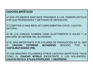 CAUCHOS SINTÉTICOS
 SON POLÍMEROS BASTANTE PRÓXIMOS A LOS TERMOPLÁSTICOS
POR SUS PROPIEDADES Y MÉTODOS DE OBTENCIÓN.
 COMPITEN (O MAS BIEN) SE COMPLEMENTAN CON EL CAUCHO
NATURAL.
 SE LOS CONOCE TAMBIÉN COMO ELASTÓMEROS O HULES Y LA
MAYORÍA SE OBTIENE DEL BUTADIENO.
 EL MÁS IMPORTANTE POR VOLUMEN DE PRODUCCIÓN ES EL SBR
O CAUCHO ESTIRENO BUTADIENO SEGUIDO POR EL
CISPOLIBUTADIENO (PB).
 CON MENORES VOLUMENES OTROS CAUCHOS SINTÉTICOS TALES
COMO EL CAUCHO NITRILO (RESISTENTE A LOS SOLVENTES),
CAUCHO BUTILO, ETILEN-PROPILENO, Y NEOPRENO.
 