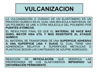VULCANIZACION
LA VULCANIZACIÓN O CURADO DE UN ELASTOMERO ES UN
PROCESO QUÍMICO EN EL CUAL UNA MOLECULA INDIVIDUAL DE
UN POLIMERO SE UNE A OTRA MOLECULA DEL POLIMERO POR
PUENTES ATÓMICOS.
EL RESULTADO FINAL ES QUE EL MATERIAL SE HACE MAS
DURO, MAYOR VIDA UTIL Y MAS RESISTENTE AL ATAQUE
QUÍMICO.
EL MATERIAL SE TRANSFORMA DE UNA SUPERFICIE ADHESIVA
A UNA SUPERFICIE LISA Y SUAVE EL CUAL TIENE UNA
ADHERENCIA RELATIVA A SUPERFICIES METALICAS O
PLASTICAS SEGÚN LAS CANTIDADES DE AZUFRE AGREGADO.
REACCION DE RETICULACIÓN QUE MODIFICA LAS
PROPIEDADES DE LOS ELASTOMEROS IMPIDIENDO LA
DEFORMACIÓN PERMANENTE.
 