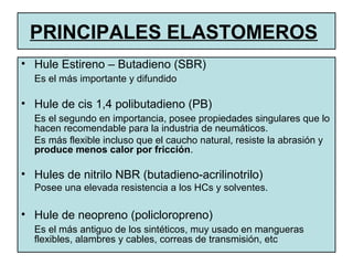 • Hule Estireno – Butadieno (SBR)
Es el más importante y difundido
• Hule de cis 1,4 polibutadieno (PB)
Es el segundo en importancia, posee propiedades singulares que lo
hacen recomendable para la industria de neumáticos.
Es más flexible incluso que el caucho natural, resiste la abrasión y
produce menos calor por fricción.
• Hules de nitrilo NBR (butadieno-acrilinotrilo)
Posee una elevada resistencia a los HCs y solventes.
• Hule de neopreno (policloropreno)
Es el más antiguo de los sintéticos, muy usado en mangueras
flexibles, alambres y cables, correas de transmisión, etc
PRINCIPALES ELASTOMEROS
 