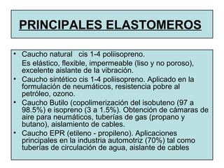• Caucho natural cis 1-4 poliisopreno.
Es elástico, flexible, impermeable (liso y no poroso),
excelente aislante de la vibración.
• Caucho sintético cis 1-4 poliisopreno. Aplicado en la
formulación de neumáticos, resistencia pobre al
petróleo, ozono.
• Caucho Butilo (copolimerización del isobuteno (97 a
98.5%) e isopreno (3 a 1.5%). Obtención de cámaras de
aire para neumáticos, tuberías de gas (propano y
butano), aislamiento de cables.
• Caucho EPR (etileno - propileno). Aplicaciones
principales en la industria automotriz (70%) tal como
tuberías de circulación de agua, aislante de cables
PRINCIPALES ELASTOMEROS
 