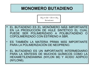 MONOMERO BUTADIENO
 EL BUTADIENO ES EL MONÓMERO MÁS IMPORTANTE
EN LA PRODUCCIÓN DE HULE SINTÉTICO EL CUAL
PUEDE SER POLIMERIZADO A POLIBUTADIENO O
COPOLIMERIZADO CON ESTIRENO A SBR.
• ES TAMBIÉN LA MATERIA PRIMA MÁS IMPORTANTE
PARA LA POLIMERIZACIÓN DE NEOPRENO.
• EL BUTADIENO ES UN IMPORTANTE INTERMEDIARIO
PARA LA SÍNTESIS DE MUCHOS QUÍMICOS COMO LA
HEXAMETILENDIAMINA (NYLON 66) Y ÁCIDO ADÍPICO
(NYLON6).
 