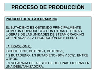 PROCESO DE PRODUCCIÓN
PROCESO DE STEAM CRACKING
EL BUTADIENO ES OBTENIDO PRINCIPALMENTE
COMO UN COPRODUCTO CON OTRAS OLEFINAS
LIGERAS DE LAS UNIDADES DE STEAM CRACKING
ORIENTADAS A LA PRODUCCIÓN DE ETILENO.
LA FRACCIÓN C4:
ISOBUTILENO, BUTENO-1, BUTENO-2,
1,2 BUTADIENO, 1,3 BUTADIENO (30% Y 50%), ENTRE
OTROS.
ES SEPARADA DEL RESTO DE OLEFINAS LIGERAS EN
UNA DEBUTANIZADORA.
 