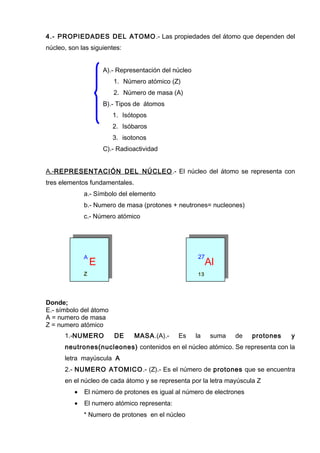 4.- PROPIEDADES DEL ATOMO.- Las propiedades del átomo que dependen del
núcleo, son las siguientes:
A).- Representación del núcleo
1. Número atómico (Z)
2. Número de masa (A)
B).- Tipos de átomos
1. Isótopos
2. Isóbaros
3. isotonos
C).- Radioactividad
A.-REPRESENTACIÓN DEL NÚCLEO.- El núcleo del átomo se representa con
tres elementos fundamentales.
a.- Símbolo del elemento
b.- Numero de masa (protones + neutrones= nucleones)
c.- Número atómico
A
E
27
Al
Z 13
Donde;
E.- símbolo del átomo
A = numero de masa
Z = numero atómico
1.-NUMERO DE MASA.(A).- Es la suma de protones y
neutrones(nucleones) contenidos en el núcleo atómico. Se representa con la
letra mayúscula A
2.- NUMERO ATOMICO.- (Z).- Es el número de protones que se encuentra
en el núcleo de cada átomo y se representa por la letra mayúscula Z
• El número de protones es igual al número de electrones
• El numero atómico representa:
* Numero de protones en el núcleo
 