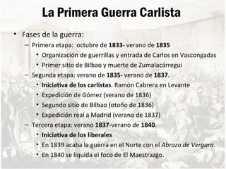 La Primera Guerra Carlista
• Fases de la guerra:
– Primera etapa: octubre de 1833- verano de 1835
• Organización de guerrillas y entrada de Carlos en Vascongadas
• Primer sitio de Bilbao y muerte de Zumalacárregui
– Segunda etapa: verano de 1835- verano de 1837.
• Iniciativa de los carlistas. Ramón Cabrera en Levante
• Expedición de Gómez (verano de 1836)
• Segundo sitio de Bilbao (otoño de 1836)
• Expedición real a Madrid (verano de 1837)
– Tercera etapa: verano 1837-verano de 1840.
• Iniciativa de los liberales
• En 1839 acaba la guerra en el Norte con el Abrazo de Vergara.
• En 1840 se liquida el foco de El Maestrazgo.
 