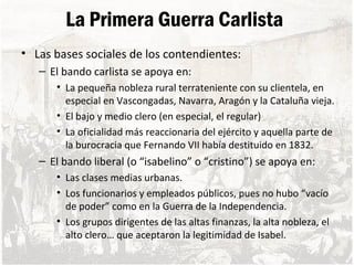 La Primera Guerra Carlista
• Las bases sociales de los contendientes:
– El bando carlista se apoya en:
• La pequeña nobleza rural terrateniente con su clientela, en
especial en Vascongadas, Navarra, Aragón y la Cataluña vieja.
• El bajo y medio clero (en especial, el regular)
• La oficialidad más reaccionaria del ejército y aquella parte de
la burocracia que Fernando VII había destituido en 1832.
– El bando liberal (o “isabelino” o “cristino”) se apoya en:
• Las clases medias urbanas.
• Los funcionarios y empleados públicos, pues no hubo “vacío
de poder” como en la Guerra de la Independencia.
• Los grupos dirigentes de las altas finanzas, la alta nobleza, el
alto clero… que aceptaron la legitimidad de Isabel.
 